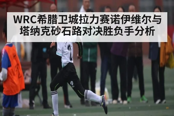 WRC希腊卫城拉力赛诺伊维尔与塔纳克砂石路对决胜负手分析
