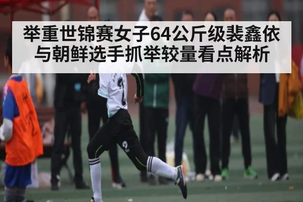 举重世锦赛女子64公斤级裴鑫依与朝鲜选手抓举较量看点解析